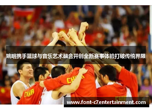 姚明携手篮球与音乐艺术融合开创全新赛事体验打破传统界限 姚明携手篮球与音乐艺术融合开创全新赛事体验打破传统界限