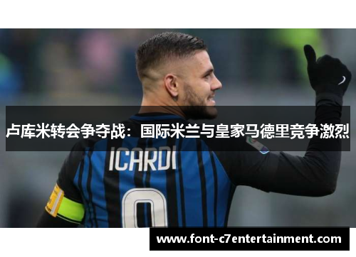 卢库米转会争夺战:国际米兰与皇家马德里竞争激烈 卢库米转会争夺战:国际米兰与皇家马德里竞争激烈