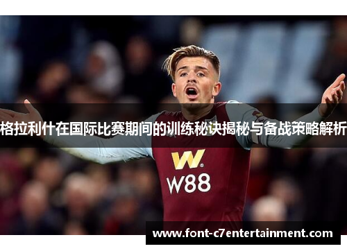格拉利什在国际比赛期间的训练秘诀揭秘与备战策略解析 格拉利什在国际比赛期间的训练秘诀揭秘与备战策略解析