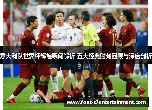 意大利队世界杯辉煌瞬间解析 五大经典时刻回顾与深度剖析