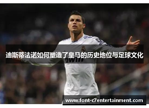 迪斯蒂法诺如何塑造了皇马的历史地位与足球文化