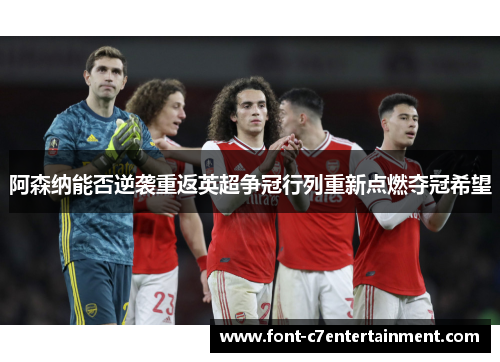 阿森纳能否逆袭重返英超争冠行列重新点燃夺冠希望