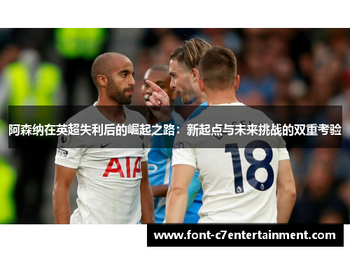 阿森纳在英超失利后的崛起之路：新起点与未来挑战的双重考验
