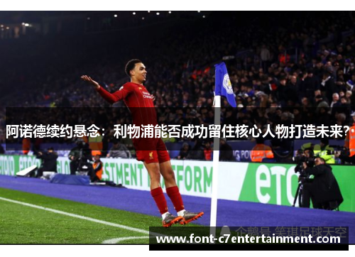 阿诺德续约悬念：利物浦能否成功留住核心人物打造未来？