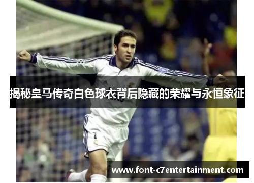 揭秘皇马传奇白色球衣背后隐藏的荣耀与永恒象征