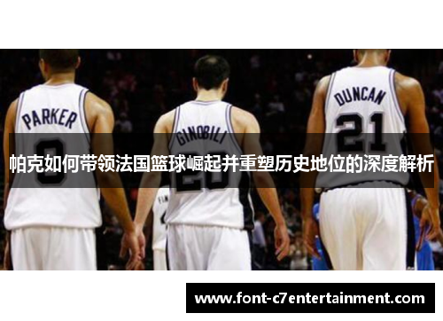 帕克如何带领法国篮球崛起并重塑历史地位的深度解析