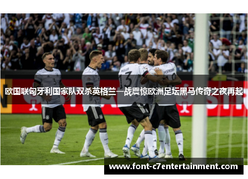 欧国联匈牙利国家队双杀英格兰一战震惊欧洲足坛黑马传奇之夜再起