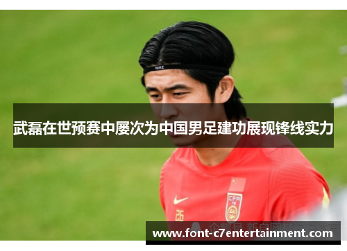 武磊在世预赛中屡次为中国男足建功展现锋线实力