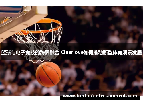 篮球与电子竞技的跨界融合 Clearlove如何推动新型体育娱乐发展